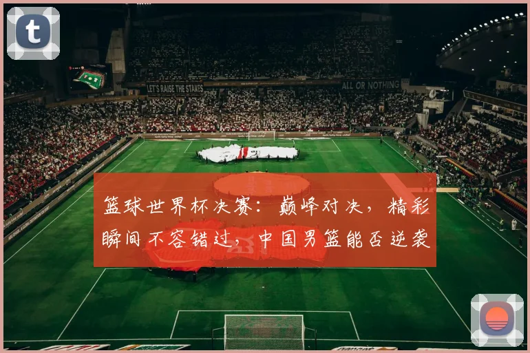 篮球世界杯决赛：巅峰对决，精彩瞬间不容错过，中国男篮能否逆袭夺冠