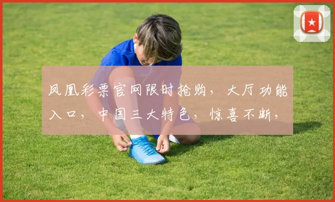 凤凰彩票官网限时抢购，大厅功能入口，中国三大特色，惊喜不断，不容错过，抢购正当时，速来体验